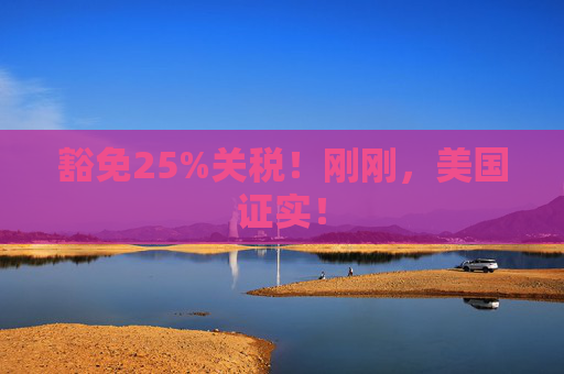 豁免25%关税！刚刚，美国证实！  第1张