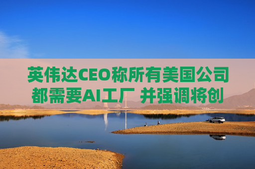 英伟达CEO称所有美国公司都需要AI工厂 并强调将创造美国就业岗位