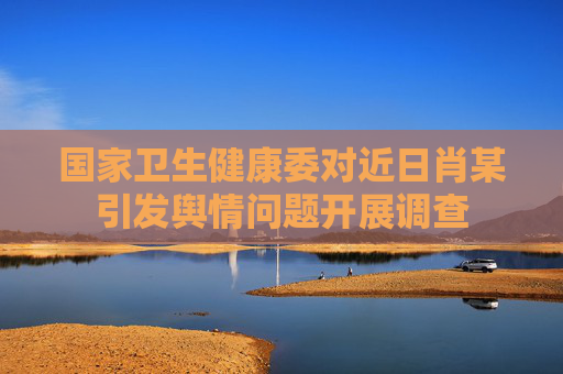 国家卫生健康委对近日肖某引发舆情问题开展调查
