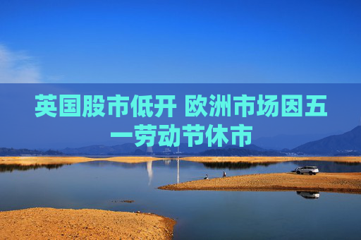 英国股市低开 欧洲市场因五一劳动节休市