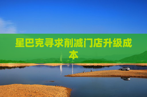 星巴克寻求削减门店升级成本
