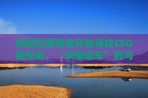 特斯拉董事会开始寻找CEO继任者，“厌倦造车”的马斯克需要一个“库克”？