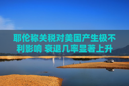 耶伦称关税对美国产生极不利影响 衰退几率显著上升