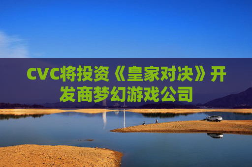 CVC将投资《皇家对决》开发商梦幻游戏公司