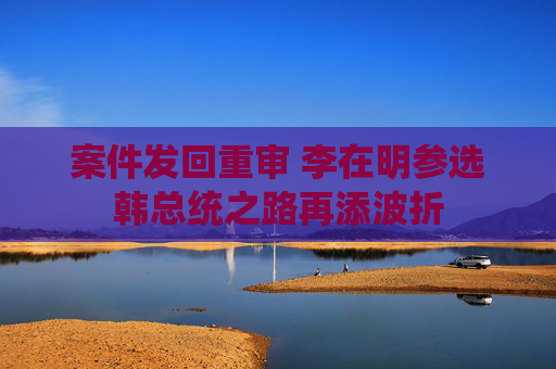 案件发回重审 李在明参选韩总统之路再添波折