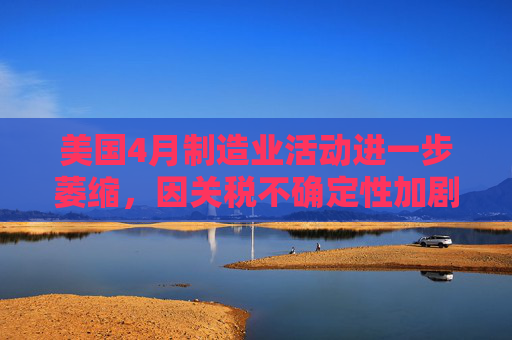 美国4月制造业活动进一步萎缩，因关税不确定性加剧