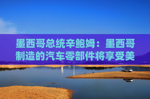 墨西哥总统辛鲍姆：墨西哥制造的汽车零部件将享受美国零关税