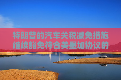 特朗普的汽车关税减免措施继续豁免符合美墨加协议的汽车零部件