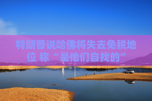 特朗普说哈佛将失去免税地位 称“是他们自找的”