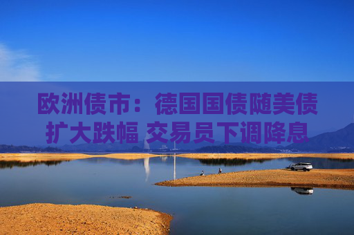 欧洲债市：德国国债随美债扩大跌幅 交易员下调降息押注