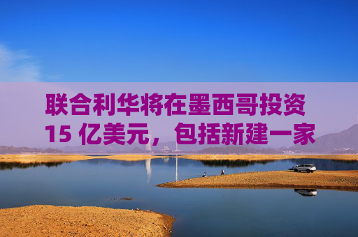 联合利华将在墨西哥投资 15 亿美元，包括新建一家工厂