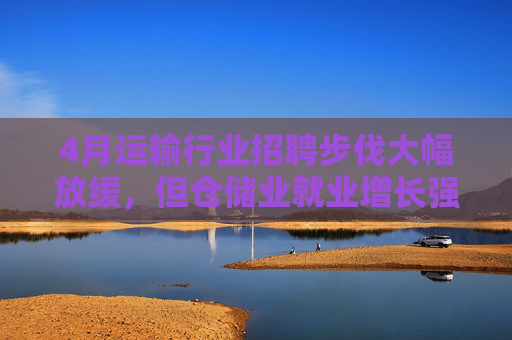 4月运输行业招聘步伐大幅放缓，但仓储业就业增长强劲