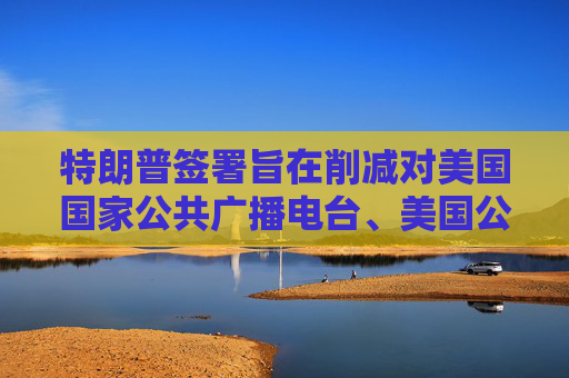 特朗普签署旨在削减对美国国家公共广播电台、美国公共电视网拨款的行政命令