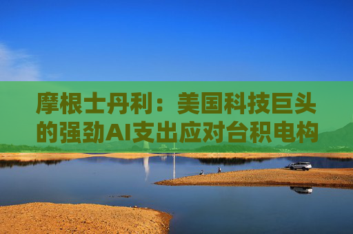 摩根士丹利：美国科技巨头的强劲AI支出应对台积电构成利好