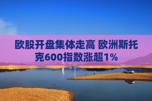 欧股开盘集体走高 欧洲斯托克600指数涨超1%