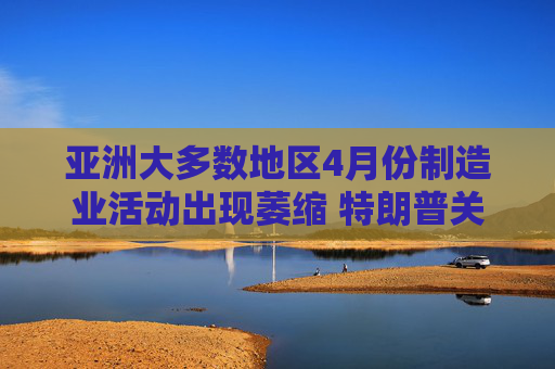 亚洲大多数地区4月份制造业活动出现萎缩 特朗普关税冲击全球需求