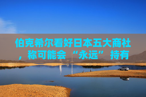 伯克希尔看好日本五大商社，称可能会 “永远” 持有它们的股份