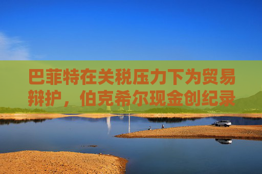 巴菲特在关税压力下为贸易辩护，伯克希尔现金创纪录