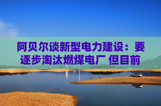 阿贝尔谈新型电力建设：要逐步淘汰燃煤电厂 但目前仍需保供应