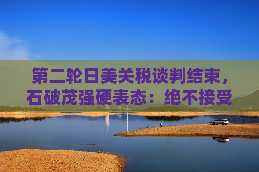 第二轮日美关税谈判结束，石破茂强硬表态：绝不接受对汽车加征关税
