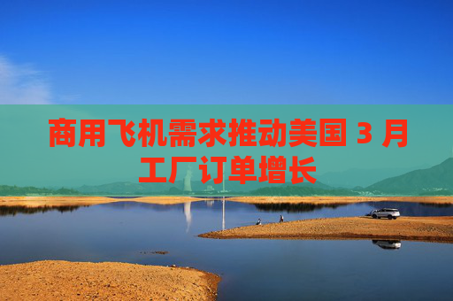 商用飞机需求推动美国 3 月工厂订单增长