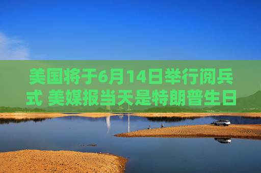 美国将于6月14日举行阅兵式 美媒报当天是特朗普生日