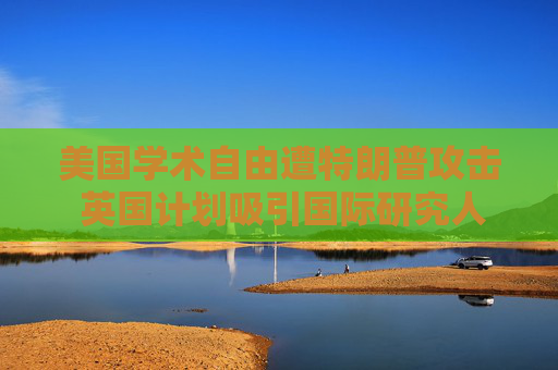 美国学术自由遭特朗普攻击 英国计划吸引国际研究人才