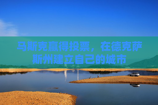 马斯克赢得投票，在德克萨斯州建立自己的城市