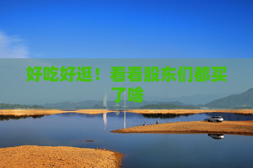 好吃好逛！看看股东们都买了啥