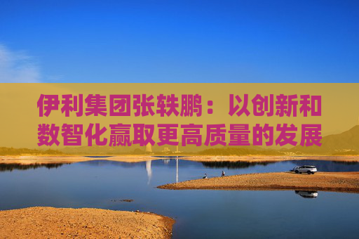 伊利集团张轶鹏：以创新和数智化赢取更高质量的发展和盈利增长