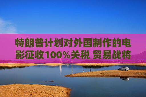特朗普计划对外国制作的电影征收100%关税 贸易战将扩展到娱乐产业