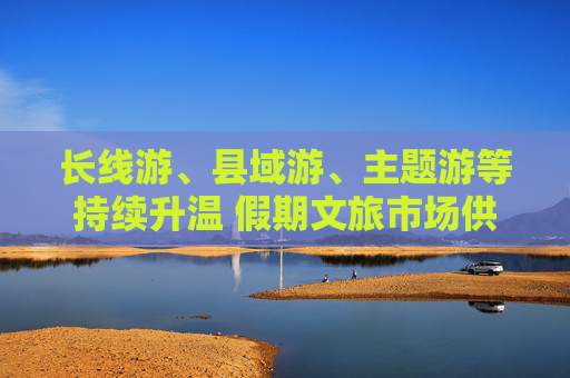 长线游、县域游、主题游等持续升温 假期文旅市场供需两旺