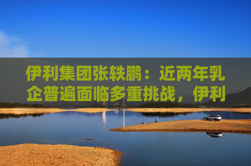 伊利集团张轶鹏：近两年乳企普遍面临多重挑战，伊利始终保持扎实业绩基本面
