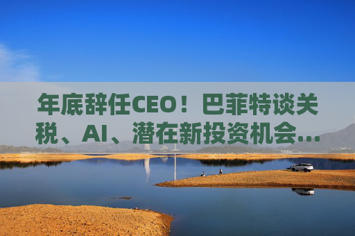 年底辞任CEO！巴菲特谈关税、AI、潜在新投资机会……一文速览十大要点