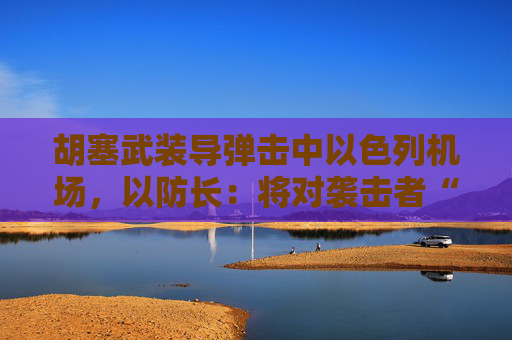 胡塞武装导弹击中以色列机场，以防长：将对袭击者“加倍”报复