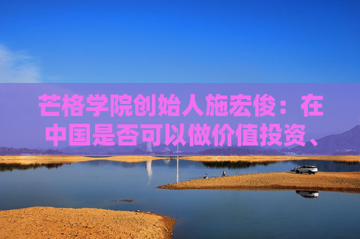 芒格学院创始人施宏俊：在中国是否可以做价值投资、怎么做，巴菲特给我们启示