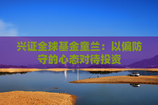兴证全球基金童兰：以偏防守的心态对待投资