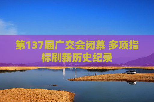 第137届广交会闭幕 多项指标刷新历史纪录