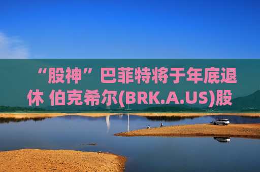 “股神”巴菲特将于年底退休 伯克希尔(BRK.A.US)股价下挫