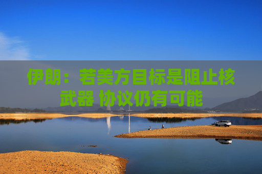 伊朗：若美方目标是阻止核武器 协议仍有可能