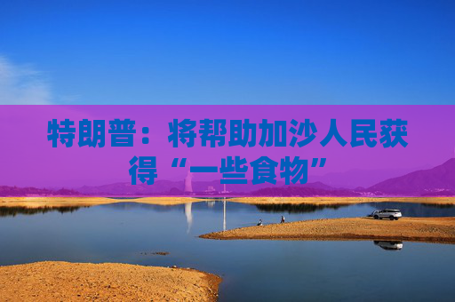 特朗普：将帮助加沙人民获得“一些食物”