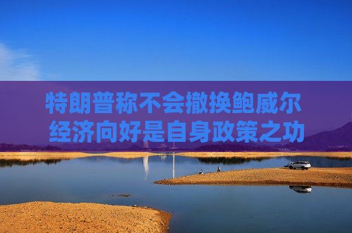 特朗普称不会撤换鲍威尔 经济向好是自身政策之功