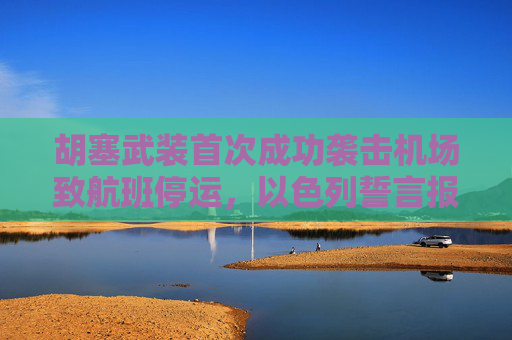 胡塞武装首次成功袭击机场致航班停运，以色列誓言报复