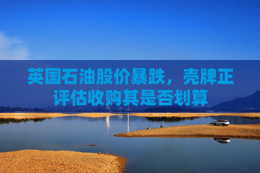 英国石油股价暴跌，壳牌正评估收购其是否划算