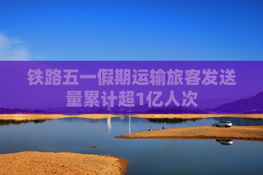铁路五一假期运输旅客发送量累计超1亿人次