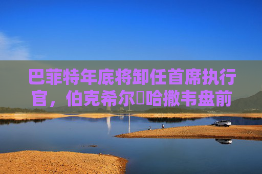 巴菲特年底将卸任首席执行官，伯克希尔・哈撒韦盘前下跌2.6%