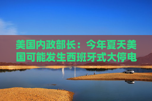 美国内政部长：今年夏天美国可能发生西班牙式大停电，全怪拜登