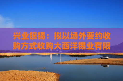 兴业银锡：拟以场外要约收购方式收购大西洋锡业有限公司