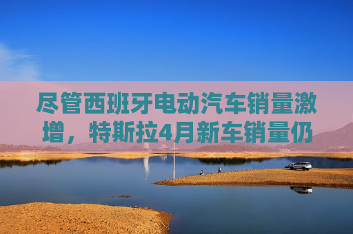 尽管西班牙电动汽车销量激增，特斯拉4月新车销量仍下滑36%