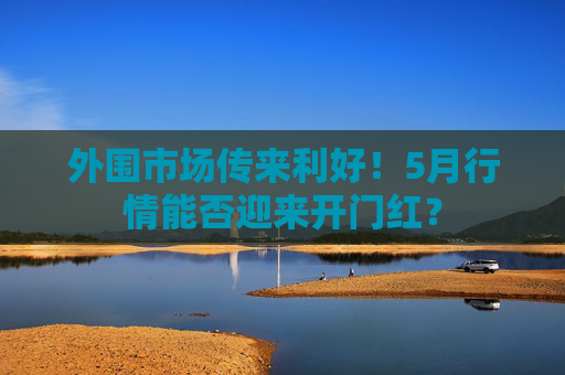 外围市场传来利好！5月行情能否迎来开门红？